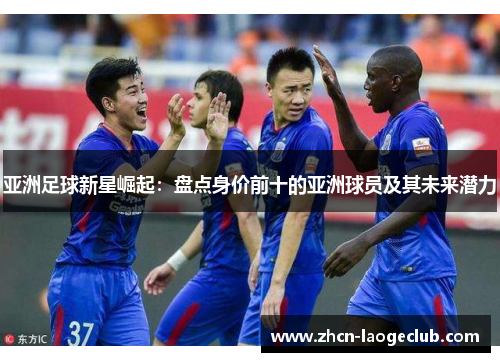 亚洲足球新星崛起：盘点身价前十的亚洲球员及其未来潜力