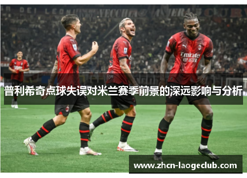 普利希奇点球失误对米兰赛季前景的深远影响与分析
