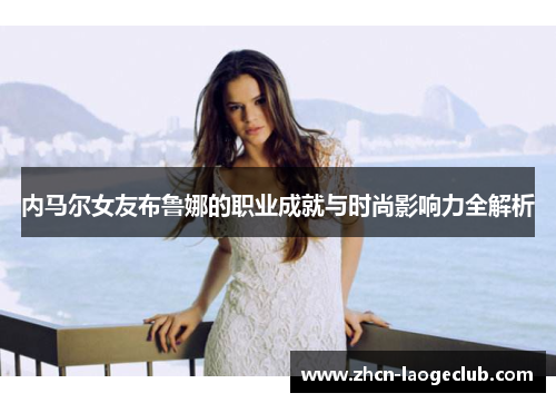 内马尔女友布鲁娜的职业成就与时尚影响力全解析