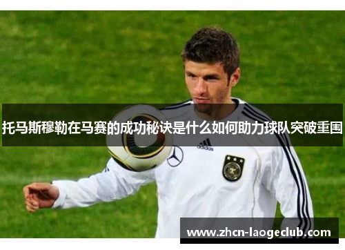 托马斯穆勒在马赛的成功秘诀是什么如何助力球队突破重围