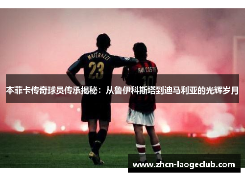 本菲卡传奇球员传承揭秘：从鲁伊科斯塔到迪马利亚的光辉岁月