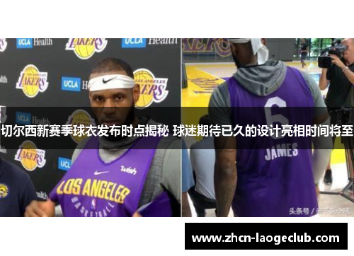 切尔西新赛季球衣发布时点揭秘 球迷期待已久的设计亮相时间将至