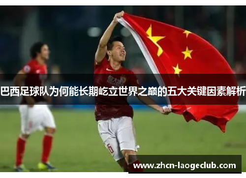 巴西足球队为何能长期屹立世界之巅的五大关键因素解析