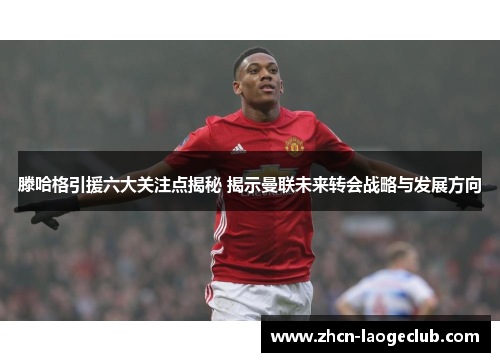 滕哈格引援六大关注点揭秘 揭示曼联未来转会战略与发展方向