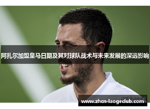 阿扎尔加盟皇马日期及其对球队战术与未来发展的深远影响