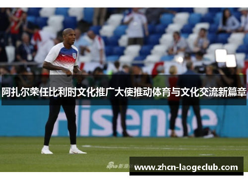 阿扎尔荣任比利时文化推广大使推动体育与文化交流新篇章