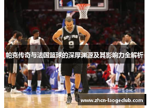 帕克传奇与法国篮球的深厚渊源及其影响力全解析