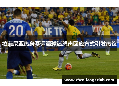 拉菲尼亚热身赛遭遇球迷怒声回应方式引发热议