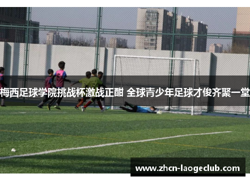 梅西足球学院挑战杯激战正酣 全球青少年足球才俊齐聚一堂