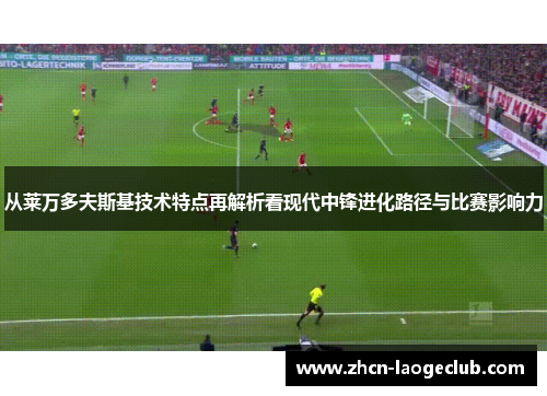 从莱万多夫斯基技术特点再解析看现代中锋进化路径与比赛影响力