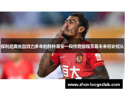 保利尼奥告别效力多年的科林蒂安一段传奇旅程落幕未来何去何从