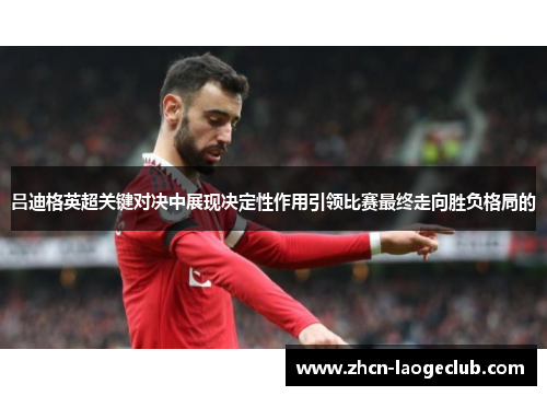 吕迪格英超关键对决中展现决定性作用引领比赛最终走向胜负格局的