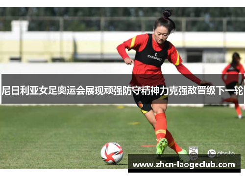 尼日利亚女足奥运会展现顽强防守精神力克强敌晋级下一轮